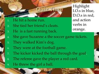 Highlight
                                        I.O.s in blue,
                                        D.O.s in red,
1.   He hit a home run.                 and action
2.   She tied her friend’s cleats.      verbs in
                                        orange.
3.   He is a fast running back.
4.   She gave Suzanne a the soccer game tickets.
5.   They walked Kim’s dog.
6.   They were at the football game.
7.   The kicker kicked the ball through the goal.
8.   The referee gave the player a red card.
9.   He threw the girl a ball.
 