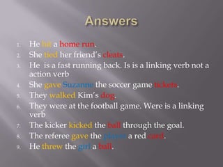 1.   He hit a home run.
2.   She tied her friend’s cleats.
3.   He is a fast running back. Is is a linking verb not a
     action verb
4.   She gave Suzanne the soccer game tickets.
5.   They walked Kim’s dog.
6.   They were at the football game. Were is a linking
     verb
7.   The kicker kicked the ball through the goal.
8.   The referee gave the player a red card.
9.   He threw the girl a ball.
 