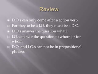    D.O.s can only come after a action verb
   For they to be a I.O. they must be a D.O.
   D.O.s answer the question what?
   I.O.s answer the question to whom or for
    whom
   D.O. and I.O.s can not be in prepositional
    phrases
 