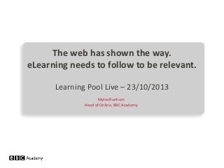 The web has shown the way.
eLearning needs to follow to be relevant.
Learning Pool Live – 23/10/2013
Myles Runham
Head of Online, BBC Academy

 