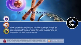 Further, this learning resource hopes to engage the learners in guided and
independent learning activities at their own pace and time. Moreover, this also
aims to help learners acquire the needed 21st century skills while taking into
consideration their needs and circumstances.
Subject Description
This learning area is designed to provide a general background for the understanding of Earth Science and Biology. It presents
the history of the Earth through geologic time. It discusses the Earth’s structure, composition, and processes. Issues, concerns,
and problems pertaining to natural hazards are also included. It also deals with the basic principles and processes in the study
of biology. It covers life processes and interactions at the cellular, organism, population, and ecosystem levels.
 