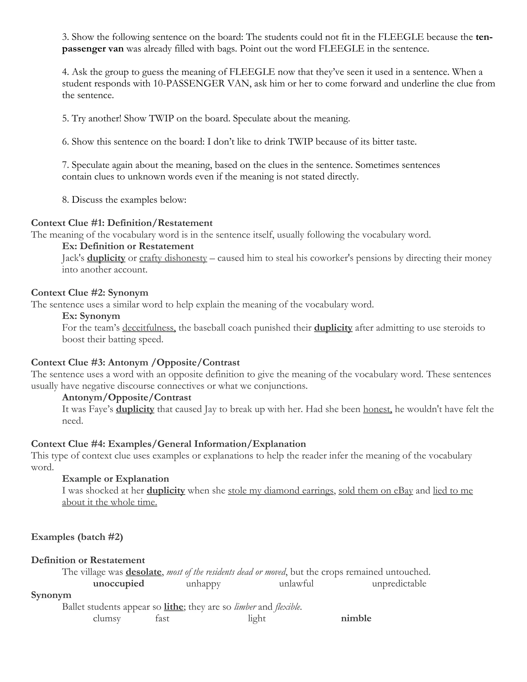 3. Show the following sentence on the board: The students could not fit in the FLEEGLE because the ten-
       passenger van was already filled with bags. Point out the word FLEEGLE in the sentence.

       4. Ask the group to guess the meaning of FLEEGLE now that they’ve seen it used in a sentence. When a
       student responds with 10-PASSENGER VAN, ask him or her to come forward and underline the clue from
       the sentence.

       5. Try another! Show TWIP on the board. Speculate about the meaning.

       6. Show this sentence on the board: I don’t like to drink TWIP because of its bitter taste.

       7. Speculate again about the meaning, based on the clues in the sentence. Sometimes sentences
       contain clues to unknown words even if the meaning is not stated directly.

       8. Discuss the examples below:

Context Clue #1: Definition/Restatement
The meaning of the vocabulary word is in the sentence itself, usually following the vocabulary word.
      Ex: Definition or Restatement
      Jack's duplicity or crafty dishonesty – caused him to steal his coworker's pensions by directing their money
      into another account.

Context Clue #2: Synonym
The sentence uses a similar word to help explain the meaning of the vocabulary word.
       Ex: Synonym
       For the team’s deceitfulness, the baseball coach punished their duplicity after admitting to use steroids to
       boost their batting speed.

Context Clue #3: Antonym /Opposite/Contrast
The sentence uses a word with an opposite definition to give the meaning of the vocabulary word. These sentences
usually have negative discourse connectives or what we conjunctions.
        Antonym/Opposite/Contrast
        It was Faye’s duplicity that caused Jay to break up with her. Had she been honest, he wouldn't have felt the
        need.

Context Clue #4: Examples/General Information/Explanation
This type of context clue uses examples or explanations to help the reader infer the meaning of the vocabulary
word.
        Example or Explanation
        I was shocked at her duplicity when she stole my diamond earrings, sold them on eBay and lied to me
        about it the whole time.


Examples (batch #2)

Definition or Restatement
       The village was desolate, most of the residents dead or moved, but the crops remained untouched.
                unoccupied             unhappy                    unlawful                unpredictable
Synonym
       Ballet students appear so lithe; they are so limber and flexible.
                clumsy         fast                       light                   nimble
 