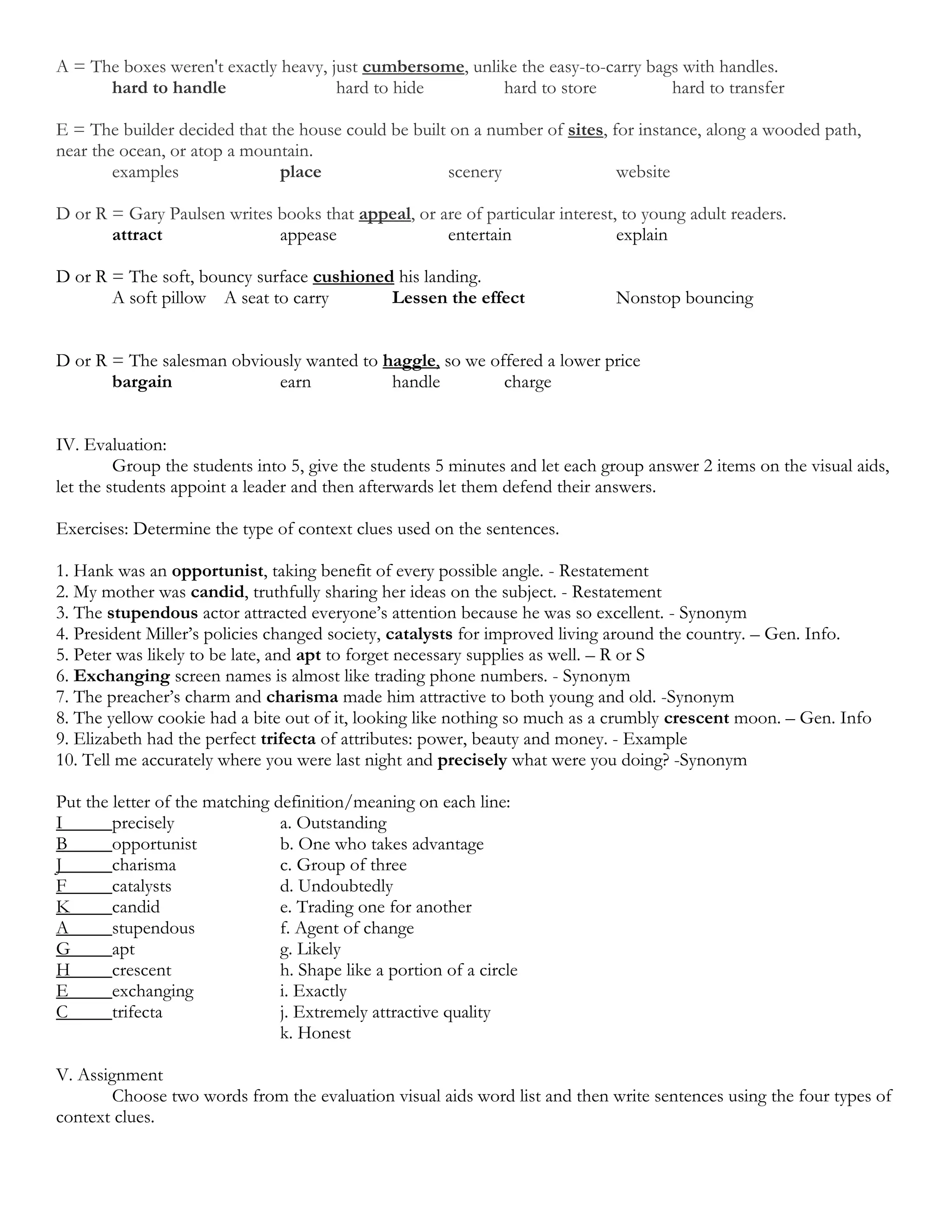 A = The boxes weren't exactly heavy, just cumbersome, unlike the easy-to-carry bags with handles.
      hard to handle                  hard to hide        hard to store           hard to transfer

E = The builder decided that the house could be built on a number of sites, for instance, along a wooded path,
near the ocean, or atop a mountain.
        examples              place                   scenery                website

D or R = Gary Paulsen writes books that appeal, or are of particular interest, to young adult readers.
       attract               appease                entertain                 explain

D or R = The soft, bouncy surface cushioned his landing.
       A soft pillow A seat to carry       Lessen the effect                  Nonstop bouncing


D or R = The salesman obviously wanted to haggle, so we offered a lower price
       bargain              earn           handle         charge


IV. Evaluation:
         Group the students into 5, give the students 5 minutes and let each group answer 2 items on the visual aids,
let the students appoint a leader and then afterwards let them defend their answers.

Exercises: Determine the type of context clues used on the sentences.

1. Hank was an opportunist, taking benefit of every possible angle. - Restatement
2. My mother was candid, truthfully sharing her ideas on the subject. - Restatement
3. The stupendous actor attracted everyone’s attention because he was so excellent. - Synonym
4. President Miller’s policies changed society, catalysts for improved living around the country. – Gen. Info.
5. Peter was likely to be late, and apt to forget necessary supplies as well. – R or S
6. Exchanging screen names is almost like trading phone numbers. - Synonym
7. The preacher’s charm and charisma made him attractive to both young and old. -Synonym
8. The yellow cookie had a bite out of it, looking like nothing so much as a crumbly crescent moon. – Gen. Info
9. Elizabeth had the perfect trifecta of attributes: power, beauty and money. - Example
10. Tell me accurately where you were last night and precisely what were you doing? -Synonym

Put the letter of the matching definition/meaning on each line:
I       precisely               a. Outstanding
B       opportunist             b. One who takes advantage
J       charisma                c. Group of three
F       catalysts               d. Undoubtedly
K       candid                  e. Trading one for another
A       stupendous              f. Agent of change
G       apt                     g. Likely
H       crescent                h. Shape like a portion of a circle
E       exchanging              i. Exactly
C       trifecta                j. Extremely attractive quality
                                k. Honest

V. Assignment
        Choose two words from the evaluation visual aids word list and then write sentences using the four types of
context clues.
 