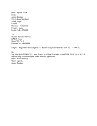 Date - April 6, 2019
From,
Anjan Bhushan
292/C, Road Number 1
Ashok Nagar
Ranchi
Province - Jharkhand
Country- India
Postal Code - 834002
To.
Internal Revenue Service
RAIVS Team
Stop 6705 P-6 K
Kansas City, MO 64999
Subject - Request for Transcript of Tax Return using form 4506t for SSN No - 355966752
Sir,
My SSN No is 355966752, I need Transcript of Tax Return for period 2014, 2015, 2016, 2017. I
am attaching filled and signed 4506t with this application.
Please do the needful.
Warm regards,
Anjan Bhushan
 