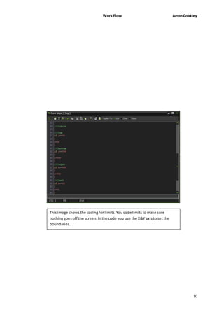 Work Flow Arron Coakley 
10 
This image shows the coding for limits. You code limits to make sure 
nothing goes off the screen. In the code you use the X&Y axis to set the 
boundaries. 
 