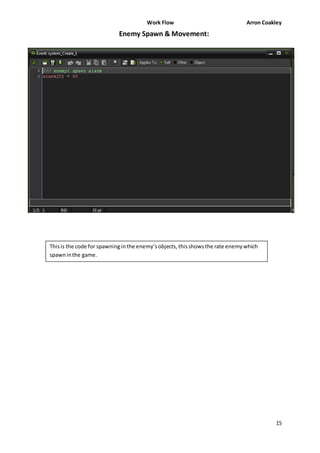 Work Flow Arron Coakley 
15 
Enemy Spawn & Movement: 
This is the code for spawning in the enemy’s objects, this shows the rate enemy which 
spawn in the game. 
 