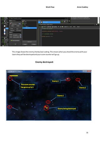 Work Flow Arron Coakley 
This image shows the enemy shot by laser coding. This means when you shoot the enemy with your 
lasers they will be destroyed and your score counter will go up. 
16 
Enemy destroyed: 
 