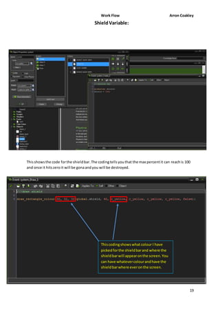 Work Flow Arron Coakley 
Shield Variable: 
This shows the code for the shield bar. The coding tells you that the max percent it can reach is 100 
and once it hits zero it will be gona and you will be destroyed. 
19 
This coding shows what colour I have 
picked for the shield bar and where the 
shield bar will appear on the screen. You 
can have whatever colour and have the 
shield bar where ever on the screen. 
 