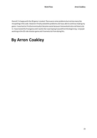 Work Flow Arron Coakley 
Overall I’m happy with the 2D game I created. There were some problems but not too many like 
misspelling in the code. However I finally solved the problems and I was able to continue making my 
game. It was hard at first but eventually it became easier because I knew what to do and how to do 
it. I have tested the final game and it works like I was hoping it would from the beginning. I enjoyed 
working on the 2D side shooter game and I learned a lot from doing this. 
23 
By Arron Coakley 
