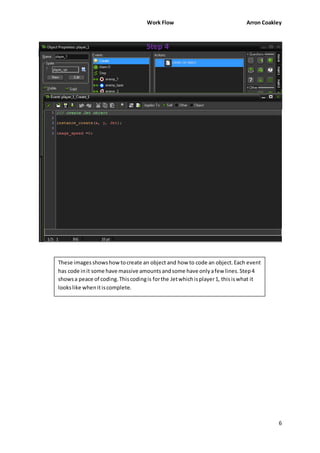 Work Flow Arron Coakley 
6 
Step 4 
These images shows how to create an object and how to code an object. Each event 
has code in it some have massive amounts and some have only a few lines. Step 4 
shows a peace of coding. This coding is for the Jet which is player 1, this is what it 
looks like when it is complete. 
 