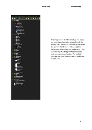 Work Flow Arron Coakley 
This image shows all of the tabs I used to create 
the game. I used sprites to create player 1, the 
enemy’s etc... I also used sounds effects to make 
the game feel and sound better. I used the 
background tab to upload my background. I also 
used the objects tab to give the sprites some 
code and make them function. The final tab I 
used was the room tab which was to create the 
level its self. 
8 
 
