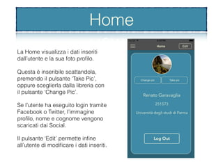Home
La Home visualizza i dati inseriti
dall’utente e la sua foto proﬁlo.
Questa è inseribile scattandola,
premendo il pulsante ‘Take Pic’,
oppure sceglierla dalla libreria con
il pulsante ‘Change Pic’.
Se l’utente ha eseguito login tramite
Facebook o Twitter, l’immagine
proﬁlo, nome e cognome vengono
scaricati dai Social.
Il pulsante ‘Edit’ permette inﬁne
all’utente di modiﬁcare i dati inseriti.
Home
 