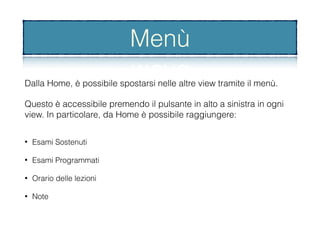 Dalla Home, è possibile spostarsi nelle altre view tramite il menù.
Questo è accessibile premendo il pulsante in alto a sinistra in ogni
view. In particolare, da Home è possibile raggiungere:
Menù
• Esami Sostenuti
• Esami Programmati
• Orario delle lezioni
• Note
 