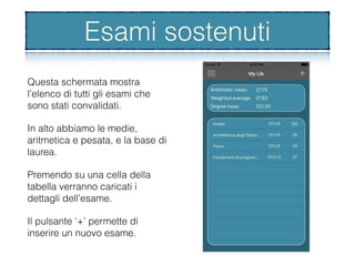 Esami sostenuti
Questa schermata mostra
l’elenco di tutti gli esami che
sono stati convalidati.
In alto abbiamo le medie,
aritmetica e pesata, e la base di
laurea.
Premendo su una cella della
tabella verranno caricati i
dettagli dell’esame.
Il pulsante ‘+’ permette di
inserire un nuovo esame.
Esami sostenuti
 