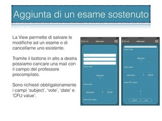 Aggiunta di un esame superato
La View permette di salvare le
modiﬁche ad un esame o di
cancellarne uno esistente.
Tramite il bottone in alto a destra
possiamo caricare una mail con
il campo del professore
precompilato.
Sono richiesti obbligatoriamente
i campi ‘subject’, ‘vote’, ‘date’ e
‘CFU value’.
Aggiunta di un esame sostenuto
 