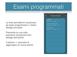 Esami programmati
La View permette di visualizzare
gli esami programmati e i relativi
dettagli principali.
Premendo su una cella
possiamo visualizzare tutti i
dettagli dell’esame.
Il bottone ‘+’ permette di
aggiungere un nuovo esame.
Esami programmati
 