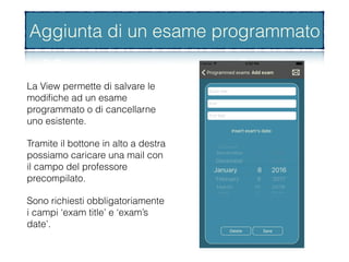 Aggiunta di un esame programmato
La View permette di salvare le
modiﬁche ad un esame
programmato o di cancellarne
uno esistente.
Tramite il bottone in alto a destra
possiamo caricare una mail con
il campo del professore
precompilato.
Sono richiesti obbligatoriamente
i campi ‘exam title’ e ‘exam’s
date’.
Aggiunta di un esame programmato
 