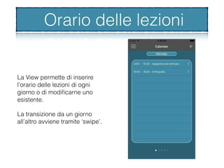 Orario delle lezioni
La View permette di inserire
l’orario delle lezioni di ogni
giorno o di modiﬁcarne uno
esistente.
La transizione da un giorno
all’altro avviene tramite ‘swipe’.
Orario delle lezioni
 