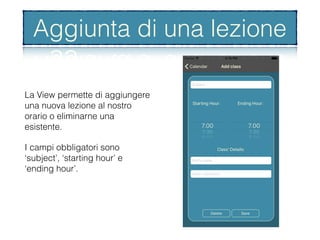Aggiunta di una lezione
La View permette di aggiungere
una nuova lezione al nostro
orario o eliminarne una
esistente.
I campi obbligatori sono
‘subject’, ‘starting hour’ e
‘ending hour’.
Aggiunta di una lezione
 