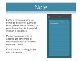 Note
La View presenta anche un
semplice gestore di eventuali
Note dello studente, in modo da
poter tenere traccia di possibili
impegni o scadenze.
Premendo su una cella si
accede alla schermata di
visualizzazione/modiﬁca della
nota selezionata.
Con il bottone ‘+’ si aggiunge
una nuova nota.
Note
 