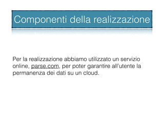 Per la realizzazione abbiamo utilizzato un servizio
online, parse.com, per poter garantire all’utente la
permanenza dei dati su un cloud.
Componenti della realizzazione
 
