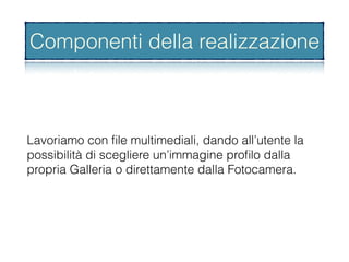 Lavoriamo con ﬁle multimediali, dando all’utente la
possibilità di scegliere un’immagine proﬁlo dalla
propria Galleria o direttamente dalla Fotocamera.
Componenti della realizzazione
 