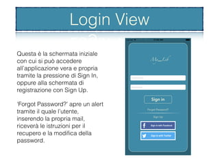 La schermata di login
Questa è la schermata iniziale
con cui si può accedere
all’applicazione vera e propria
tramite la pressione di Sign In,
oppure alla schermata di
registrazione con Sign Up.
‘Forgot Password?’ apre un alert
tramite il quale l’utente,
inserendo la propria mail,
riceverà le istruzioni per il
recupero e la modiﬁca della
password.
Login View
 