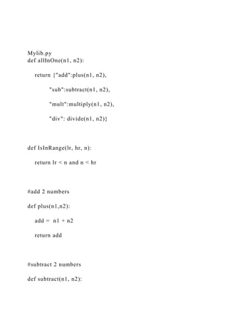 Mylib.py
def allInOne(n1, n2):
return {"add":plus(n1, n2),
"sub":subtract(n1, n2),
"mult":multiply(n1, n2),
"div": divide(n1, n2)}
def IsInRange(lr, hr, n):
return lr < n and n < hr
#add 2 numbers
def plus(n1,n2):
add = n1 + n2
return add
#subtract 2 numbers
def subtract(n1, n2):
 