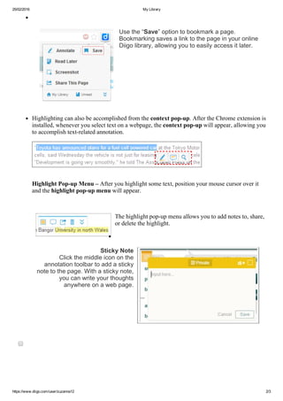 25/02/2016 My Library
https://www.diigo.com/user/zuzanna12 2/3
  
Use the “Save” option to bookmark a page.
Bookmarking saves a link to the page in your online
Diigo library, allowing you to easily access it later.
 
Highlighting can also be accomplished from the context pop­up. After the Chrome extension is
installed, whenever you select text on a webpage, the context pop­up will appear, allowing you
to accomplish text­related annotation.
    
Highlight Pop­up Menu – After you highlight some text, position your mouse cursor over it
and the highlight pop­up menu will appear.
    
The highlight pop­up menu allows you to add notes to, share,
or delete the highlight.
  
Sticky Note
  Click the middle icon on the
annotation toolbar to add a sticky
note to the page. With a sticky note,
you can write your thoughts
anywhere on a web page.
 
 