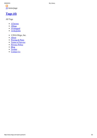 25/02/2016 My Library
https://www.diigo.com/user/zuzanna12 3/3
20 items/page
Tags (4)
All Tags
1Chrome
1Diigo
1Untagged
1wikepedia
©2016 Diigo, Inc.
About
Pricing & Plans
Terms of Service
Privacy Policy
Blog
Twitter
Contact Us
 
