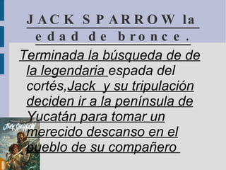 JACK SPARROW la edad de bronce. Terminada la búsqueda de de  la legendaria  espada del  cortés, Jack  y su tripulación  deciden ir a la península de  Yucatán para tomar un  merecido descanso en el  pueblo de su compañero  