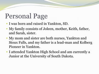 Personal PageI was born and raised in Yankton, SD.My family consists of Joleen, mother, Keith, father, and Sarah, sister.My mom and sister are both nurses, Yankton and Sioux Falls, and my father is a lead-man and Kolberg Pioneer in Yankton.I attended Yankton High School and am currently a Junior at the University of South Dakota.