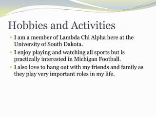 Hobbies and ActivitiesI am a member of Lambda Chi Alpha here at the University of South Dakota.I enjoy playing and watching all sports but is practically interested in Michigan Football.I also love to hang out with my friends and family as they play very important roles in my life.  
