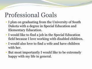 Professional GoalsI plan on graduating from the University of South Dakota with a degree in Special Education and Elementary Education.  I would like to find a job in the Special Education field because I love working with disabled children.I would also love to find a wife and have children with her.  But most importantly I would like to be extremely happy with my life in general.