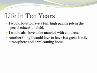 Life in Ten YearsI would love to have a fun, high paying job in the special education field.I would also love to be married with children.Another thing I would love to have is a great family atmosphere and a welcoming home.