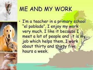 ME AND MY WORK I’m a teacher in a primary school “el poblado”, I enjoy my work very much. I like it because I meet a lot of people and it is my job which helps them. I work about thirty and thirty five hours a week.
