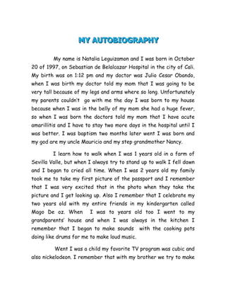          MY AUTOBIOGRAPHY         <br />                        My name is Natalia Leguizamon and I was born in October 20 of 1997, on Sebastian de Belalcazar Hospital in the city of Cali. My birth was on 1:12 pm and my doctor was Julio Cesar Obando, when I was birth my doctor told my mom that I was going to be very tall because of my legs and arms where so long. Unfortunately my parents couldn’t  go with me the day I was born to my house because when I was in the belly of my mom she had a huge fever, so when I was born the doctors told my mom that I have acute amarillitis and I have to stay two more days in the hospital until I was better. I was baptism two months later went I was born and my god are my uncle Mauricio and my step grandmother Nancy. <br />              I learn how to walk when I was 1 years old in a farm of Sevilla Valle, but when I always try to stand up to walk I fell down and I began to cried all time. When I was 2 years old my family took me to take my first picture of the passport and I remember that I was very excited that in the photo when they take the picture and I get looking up. Also I remember that I celebrate my two years old with my entire friends in my kindergarten called Mago De oz. When  I was to years old too I went to my grandparents’ house and when I was always in the kitchen I remember that I began to make sounds  with the cooking pots doing like drums for me to make loud music.<br />               Went I was a child my favorite TV program was cubic and also nickelodeon. I remember that with my brother we try to make copy cat the program of x-games and we take the entire cushion to organize the game in the room. Also I remember that when I was littler I lived in a building of apartments in the 3 level and I remember that in the 1st floor there was big dog name Canela, that dog was vey huge and mad. So one day the dog escape from its apartment and my friends and I were playing in the play ground and we began to run so fast because the dog was chasing us in all the building. And we go into tower to the last floor and the dog chase my brother and me that he was so scare that he made pipi in the last floor!!!<br />                   Went I was living in Chambery in Cali in the same building of apartments, I remember that around the pool there was cans cover the swimming pool. One day a cow fell down into the pool and all the babysitters and janitors were helping to take the animal out of the pool. Went I was in Sevilla for my 6 birthday my grandfather had a motorbike and I ride with him going to Caicedonia and that was very funny, super and emotional moment. Went I enter to Bennet school I was very excited and nervous and my first BFF was Maria Camila Ambuila because she was so fun generous and a very good friend.<br />                 Went I in first grade I won the scholarship and I was very happy and my family too that I remember that my mother and I cried went Teacher Yolanda de Mosquera gave me it. Also went I was in 1st grade and I got my first dog name Lucas Leguizamon and it was so cute because it was a little and beautiful puppy beagle. In second grade I had my favorite trip that was when we were into a chiva to go around Cali to known it. In 3 grades I remember that all 3 graders make a newspaper and it was very excited and super because it was our first thing we had done for people to read it.<br />40767002550795In 5th grade I made my super party to celebrate my 12 years old and I was awesome and very happiness because I celebrated in pizza 1969 with all my friends. And in that day my parents told me that I was going to have a new cousin and I was a girl, now I am waiting for she too born and her name is going to be Andrea!!!! I am very excited because all my friend and I are waiting to Panaca and Park of Coffee because we now that are going to be the better trip of elementary and we hope we pass and awesome time.<br />25196802695575-20129526955752008505148590-201295148590<br />BY: Natalia Leguizamon B<br />
