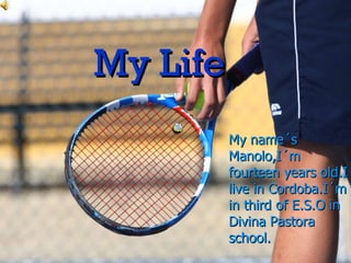 MY LIFE My name´s Manolo,I´m fourteen years old.I live in Cordoba.I´m in third of E.S.O in Divina Pastora. My Life My name´s Manolo,I´m fourteen years old.I live in Cordoba.I´m in third of E.S.O in Divina Pastora school. 