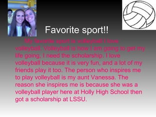 My favorite sport is volleyball I love volleyball. Volleyball is how I am going to get my life going, I need the scholarship. I love volleyball because it is very fun, and a lot of my friends play it too. The person who inspires me to play volleyball is my aunt Vanessa. The reason she inspires me is because she was a volleyball player here at Holly High School then got a scholarship at LSSU. Favorite sport!! 