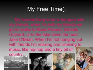 My Free Time(: My favorite thing to do is hangout with my friends, when I’m with my friends we go on walks to Rose Pioneer, Dehials Orchard, or to the lake down the road ,lake O'Brian. When I’m not hanging out with friends I’m relaxing and listening to music, like hip-hop and a tiny bit of country. 