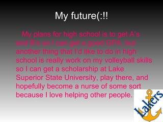 My future(:!! My plans for high school is to get A’s and B’s so I can get a good GPA, but another thing that I’d like to do in high school is really work on my volleyball skills so I can get a scholarship at Lake Superior State University, play there, and hopefully become a nurse of some sort because I love helping other people. 