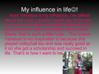 My influence in life  ! Aunt Vanessa is my influence, I’ve talked about her a lot ,I guess I could say more she is a nurse at Mclaren Hospital gets paid a lot, and has a two year old toddler Alexis Rose Stone, that is such a little cutie…The reason Vanessa is my inspiration is because she played volleyball too and was really good at it so she got a scholarship and succeed in life. That's is how I want to be! 