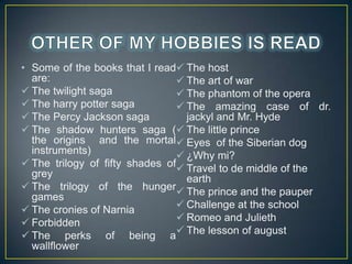 ? Some of the books that I read? The host
are:
? The art of war
? The twilight saga
? The phantom of the opera
? The harry potter saga
? The amazing case of dr.
? The Percy Jackson saga
jackyl and Mr. Hyde
? The shadow hunters saga (? The little prince
the origins and the mortal? Eyes of the Siberian dog
instruments)
? ?Why mi?
? The trilogy of fifty shades of? Travel to de middle of the
grey
earth
? The trilogy of the hunger? The prince and the pauper
games
? Challenge at the school
? The cronies of Narnia
? Romeo and Julieth
? Forbidden
? The perks of being a? The lesson of august
wallflower

 