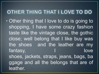 ? Other thing that I love to do is going to
shopping, I have some crazy fashion
taste like the vintage close, the gothic
close; well belong that I like buy was
the shoes and the leather are my
fantasy,
I
love
shoes, jackets, straps, jeans, bags, ba
ggage and all the belongs that are of
leather.

 
