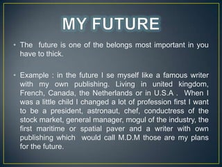 ? The future is one of the belongs most important in you
have to thick.
? Example : in the future I se myself like a famous writer
with my own publishing. Living in united kingdom,
French, Canada, the Netherlands or in U.S.A . When I
was a little child I changed a lot of profession first I want
to be a president, astronaut, chef, conductress of the
stock market, general manager, mogul of the industry, the
first maritime or spatial paver and a writer with own
publishing which would call M.D.M those are my plans
for the future.

 