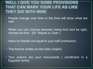 ? People change over time or the time will show what are
real.
? When you can choose between being kind and be right,
choose be kind. (Dr. Wayne w. Dyer )
? Have no friends not equal to your self (confusion)
? The fortune smiles on the bold (virgilio)
? Your actions are your monuments ( enrollment in a
Egyptian tomb)

 