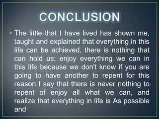 ? The little that I have lived has shown me,
taught and explained that everything in this
life can be achieved, there is nothing that
can hold us; enjoy everything we can in
this life because we don't know if you are
going to have another to repent for this
reason I say that there is never nothing to
repent of enjoy all what we can, and
realize that everything in life is As possible
and

 