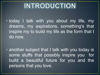 ? today I talk with you about my life, my
dreams, my aspirations, something's that
inspire my to build my life as the form that I
do now.
? another subject that I talk with you today is
some stuffs that possibly inspire you for
build a beautiful future for you and the
persons that you love.

 
