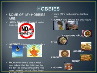 ? SOME OF MY HOBBIES
ARE:
? LISTEN TO MUSIC: I love all kind of
music except reggaeton.

? some of the exotics dishes that I ate
are:
? ICOTEA (kind of turtle that only occurs
in Colombia)

RISSOTO DE RI?ONES

?

CRAB:
MEDITATE: this is good form to clam
down as well as the yoga.
LOBSTER:

RABBIT:
? FOOD: even there a time in which I
want to be a chef, but I discover that
this dont be to my; although the food
never ceased to be one of the things

TURKEY:
CHIGUIRO:

 