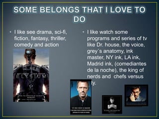 ? I like see drama, sci-fi,
fiction, fantasy, thriller,
comedy and action
movies.

? I like watch some
programs and series of tv
like Dr. house, the voice,
grey?s anatomy, ink
master, NY ink, LA ink,
Madrid ink, (comediantes
de la noche), the king of
nerds and chefs versus
city.

 